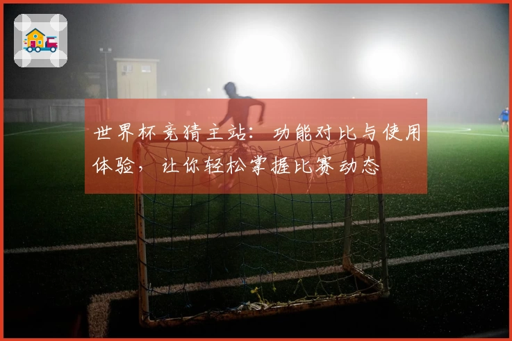 世界杯竞猜主站：功能对比与使用体验，让你轻松掌握比赛动态